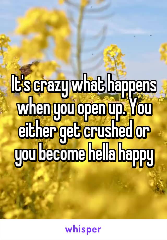 It's crazy what happens when you open up. You either get crushed or you become hella happy