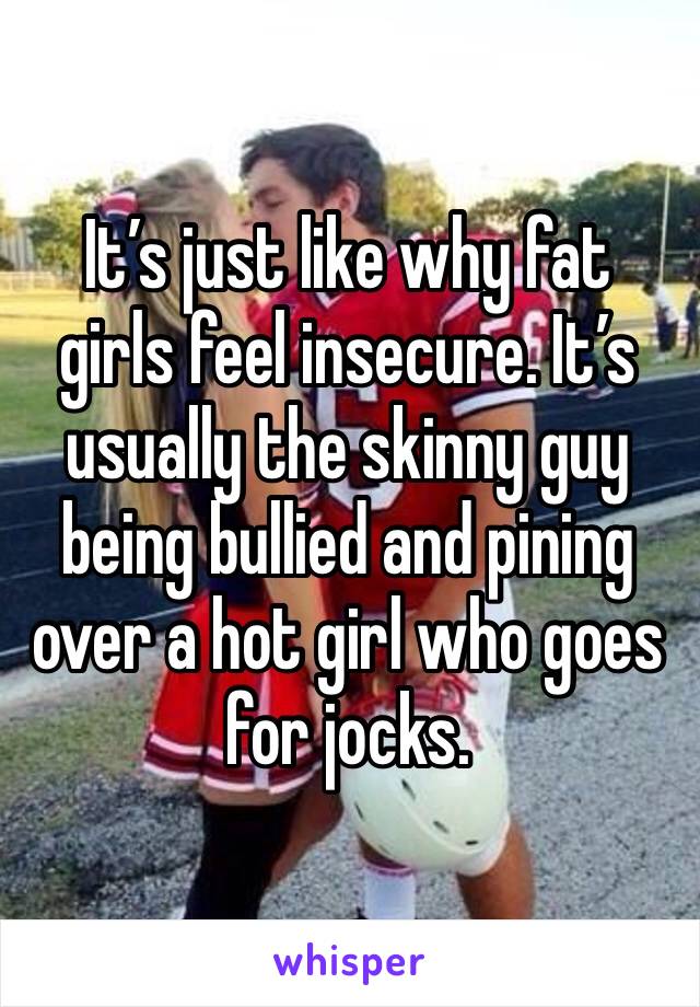 It’s just like why fat girls feel insecure. It’s usually the skinny guy being bullied and pining over a hot girl who goes for jocks. 