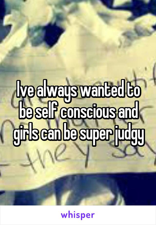 Ive always wanted to be self conscious and girls can be super judgy