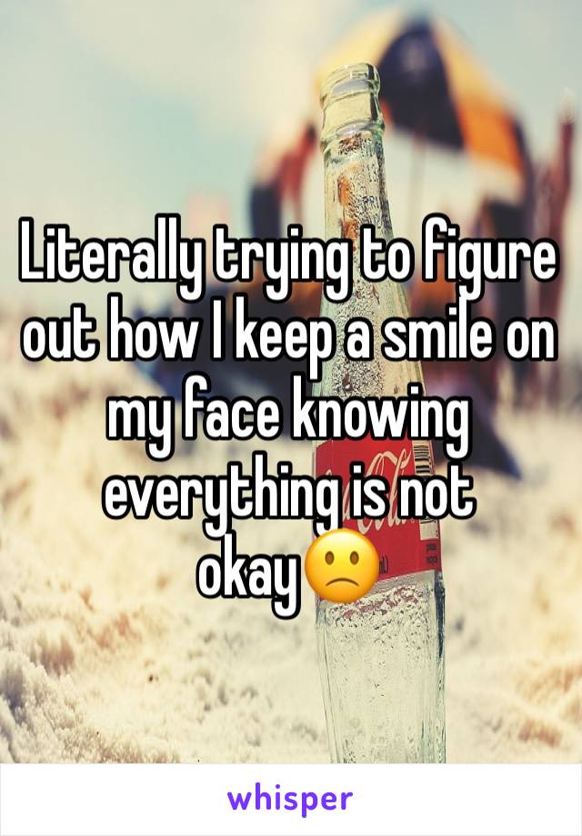 Literally trying to figure out how I keep a smile on my face knowing everything is not okay🙁