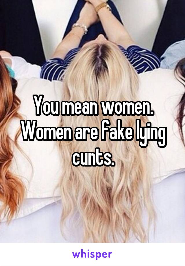 You mean women. Women are fake lying cunts.