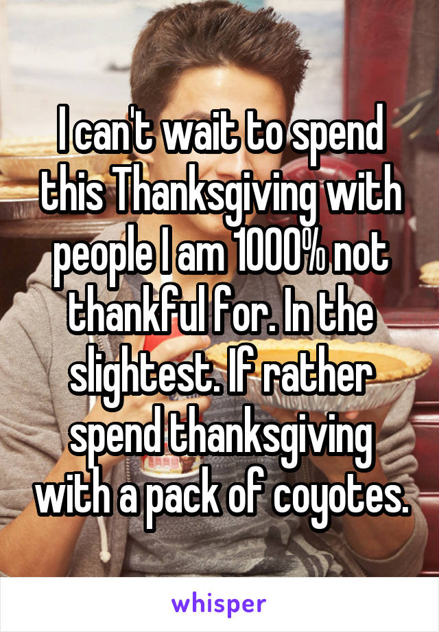 I can't wait to spend this Thanksgiving with people I am 1000% not thankful for. In the slightest. If rather spend thanksgiving with a pack of coyotes.