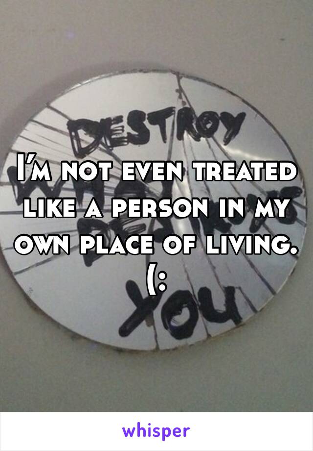 I’m not even treated like a person in my own place of living. (: