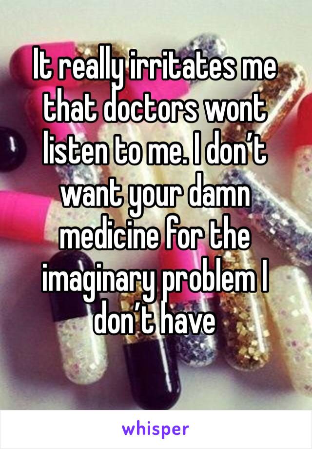 It really irritates me that doctors wont listen to me. I don’t want your damn medicine for the imaginary problem I don’t have 