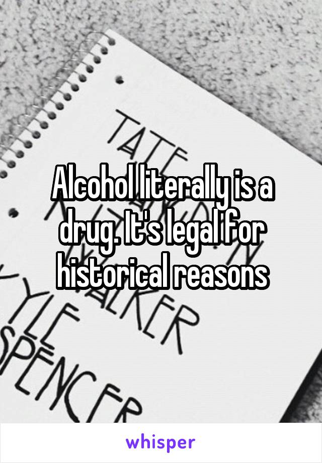 Alcohol literally is a drug. It's legal for historical reasons