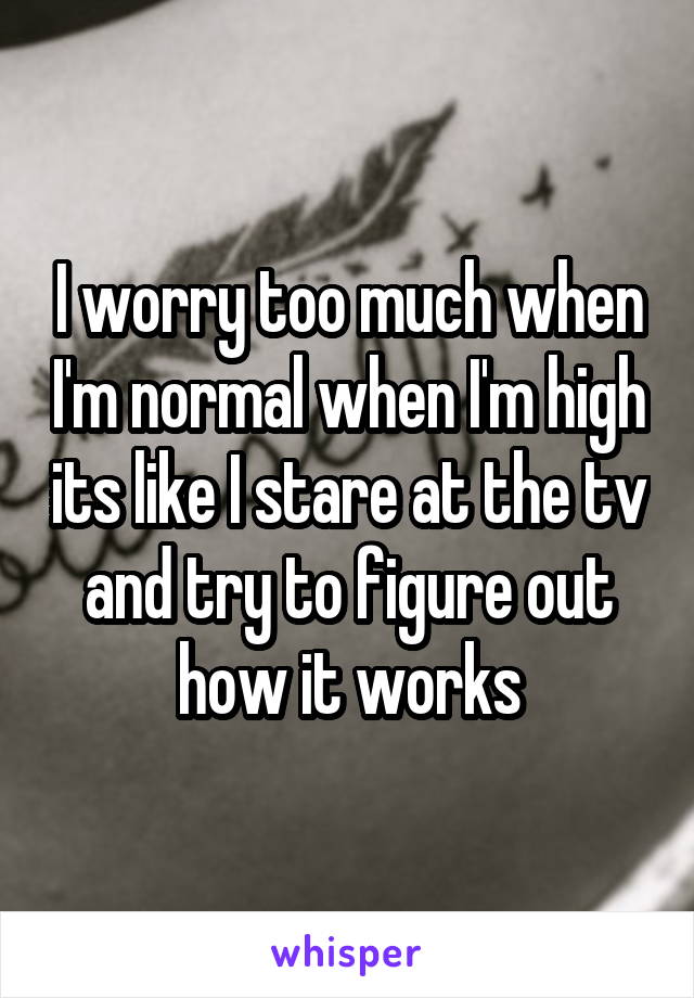 I worry too much when I'm normal when I'm high its like I stare at the tv and try to figure out how it works