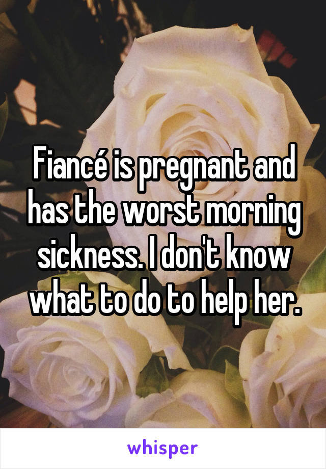 Fiancé is pregnant and has the worst morning sickness. I don't know what to do to help her.