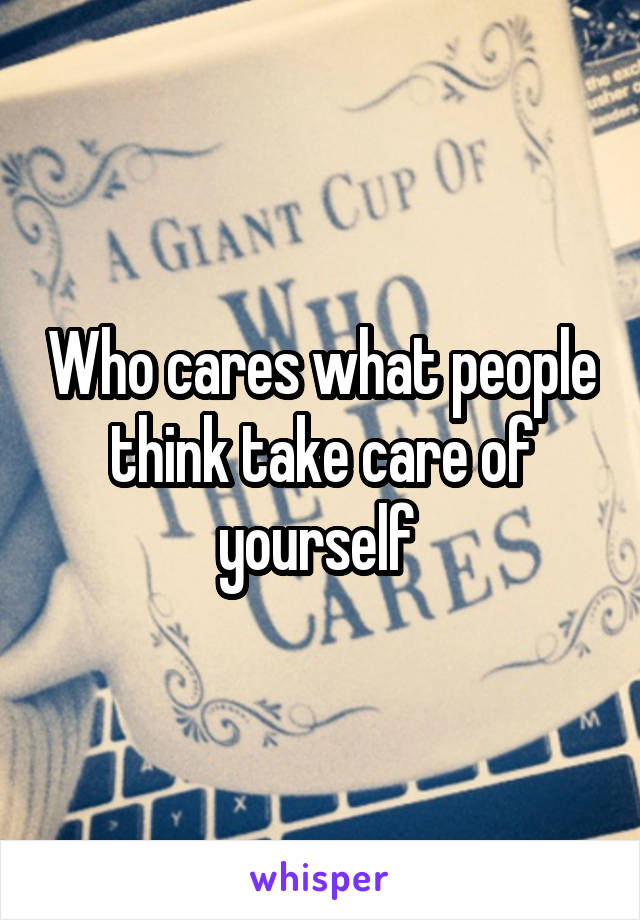 Who cares what people think take care of yourself 