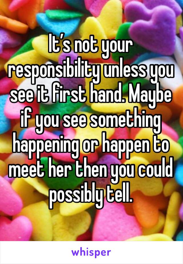 It’s not your responsibility unless you see it first hand. Maybe if you see something happening or happen to meet her then you could possibly tell. 
