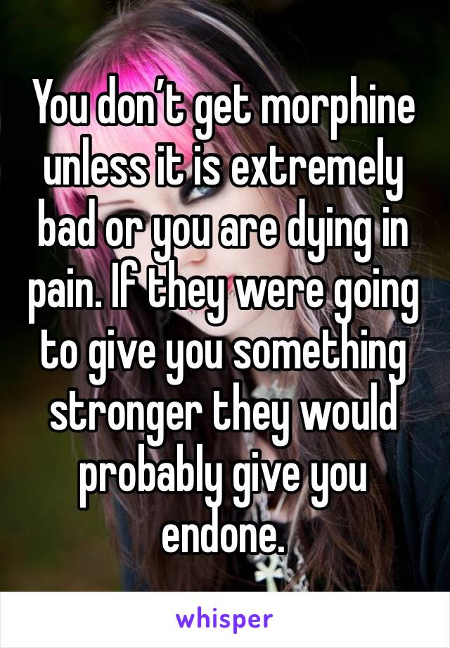 You don’t get morphine unless it is extremely bad or you are dying in pain. If they were going to give you something stronger they would probably give you endone. 