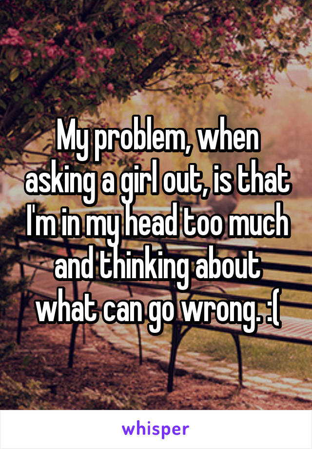 My problem, when asking a girl out, is that I'm in my head too much and thinking about what can go wrong. :(