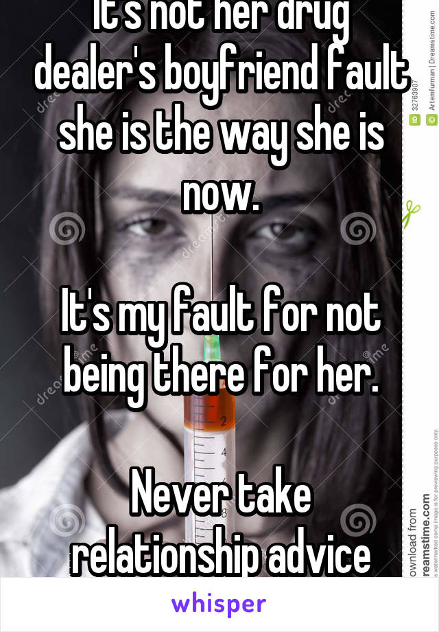 It's not her drug dealer's boyfriend fault she is the way she is now.

It's my fault for not being there for her.

Never take relationship advice from Reddit. Never.