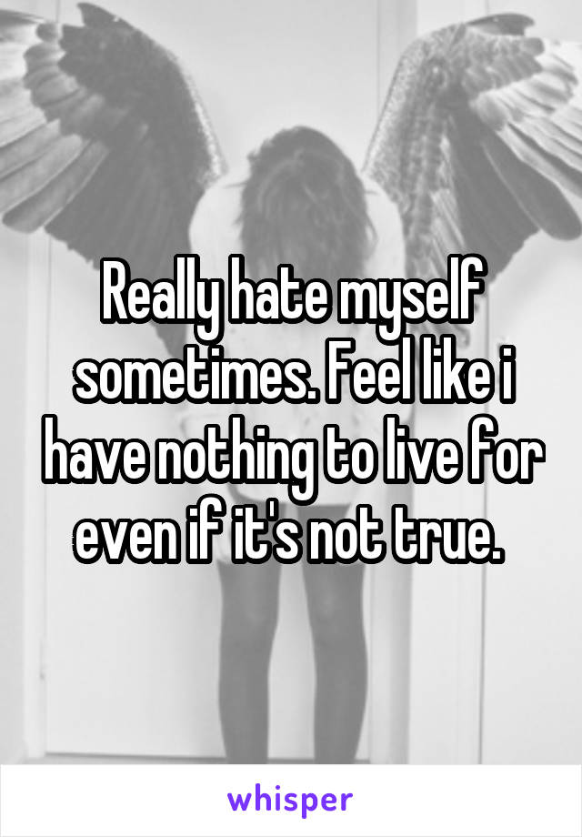 Really hate myself sometimes. Feel like i have nothing to live for even if it's not true. 