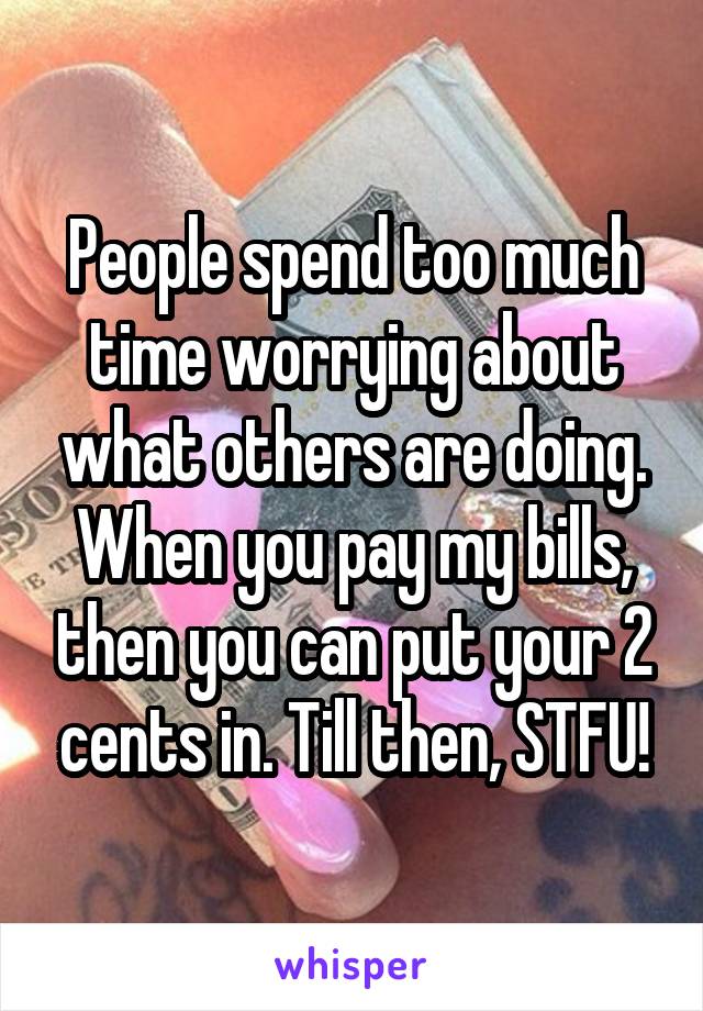 People spend too much time worrying about what others are doing. When you pay my bills, then you can put your 2 cents in. Till then, STFU!
