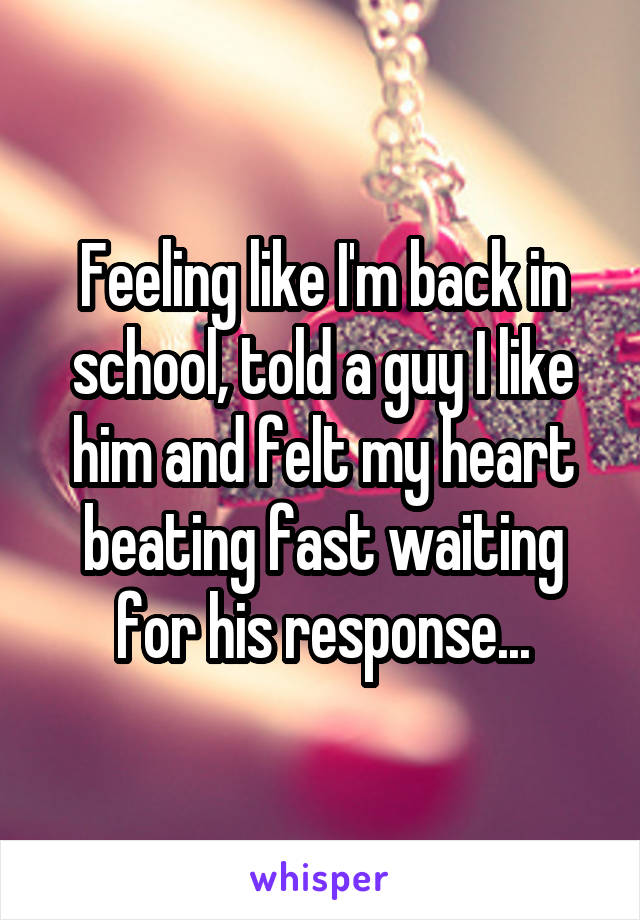 Feeling like I'm back in school, told a guy I like him and felt my heart beating fast waiting for his response...