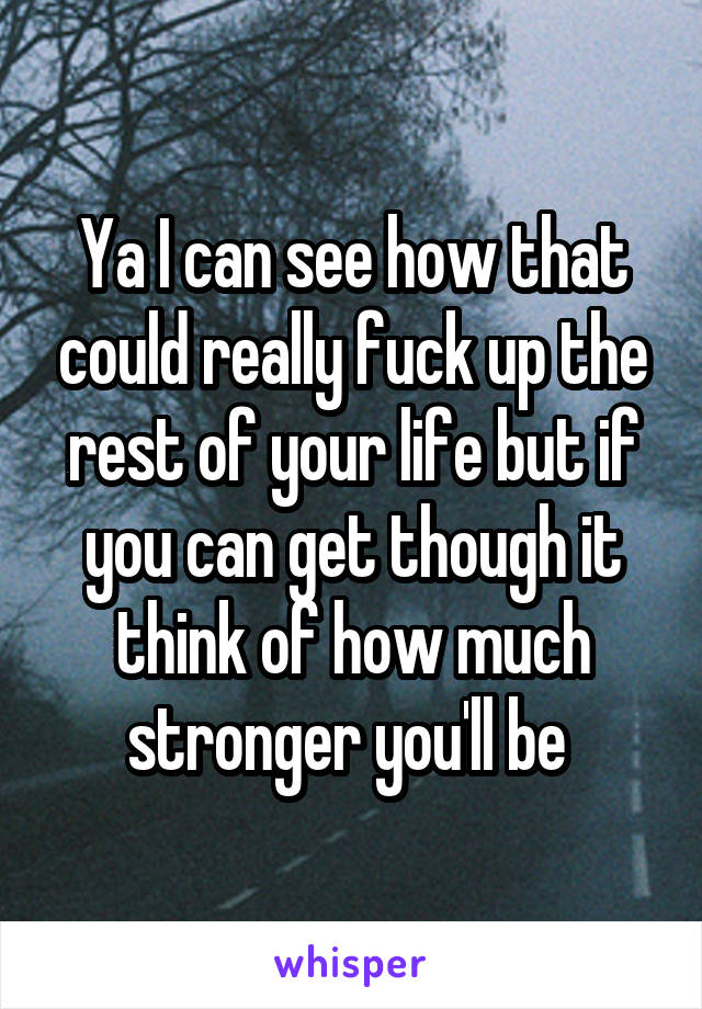 Ya I can see how that could really fuck up the rest of your life but if you can get though it think of how much stronger you'll be 