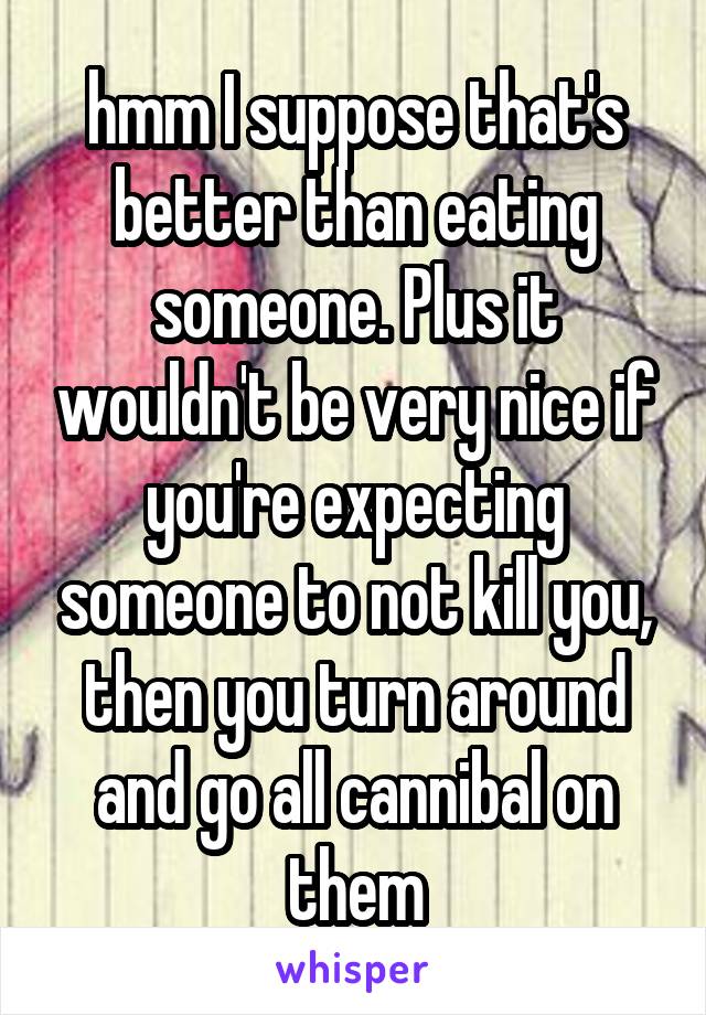 hmm I suppose that's better than eating someone. Plus it wouldn't be very nice if you're expecting someone to not kill you, then you turn around and go all cannibal on them