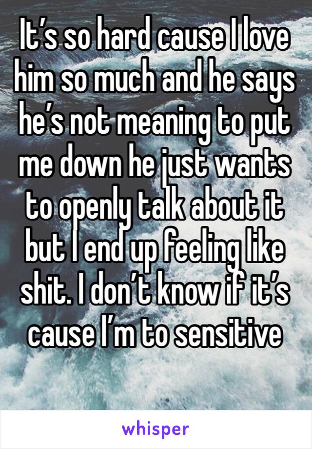 It’s so hard cause I love him so much and he says he’s not meaning to put me down he just wants to openly talk about it but I end up feeling like shit. I don’t know if it’s cause I’m to sensitive