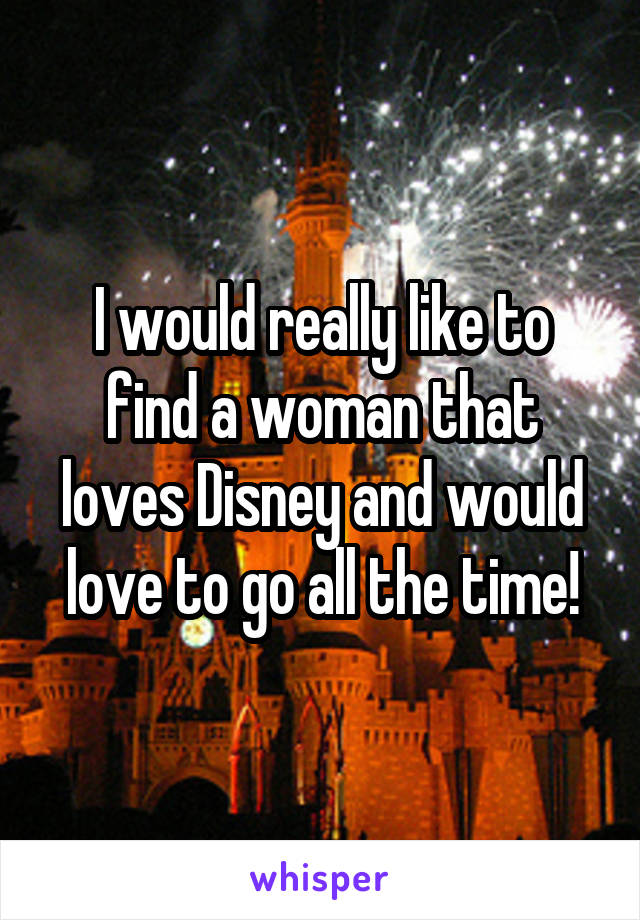 I would really like to find a woman that loves Disney and would love to go all the time!