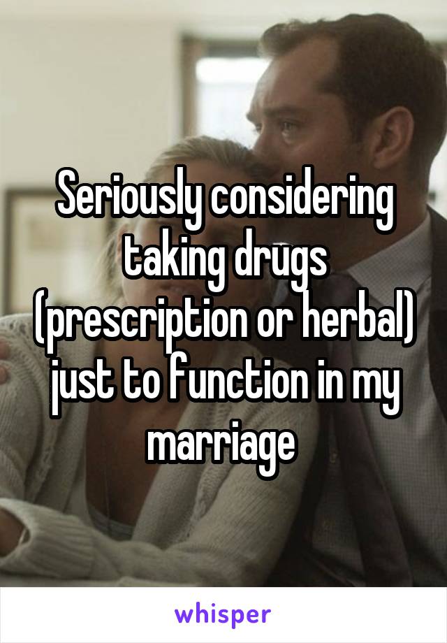 Seriously considering taking drugs (prescription or herbal) just to function in my marriage 