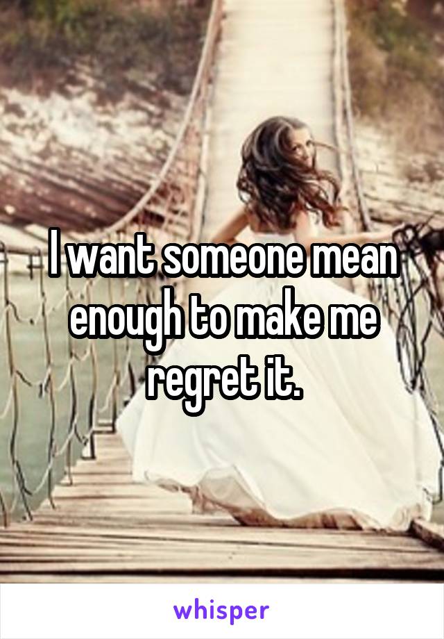 I want someone mean enough to make me regret it.