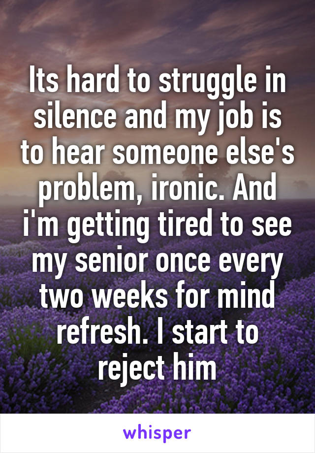 Its hard to struggle in silence and my job is to hear someone else's problem, ironic. And i'm getting tired to see my senior once every two weeks for mind refresh. I start to reject him