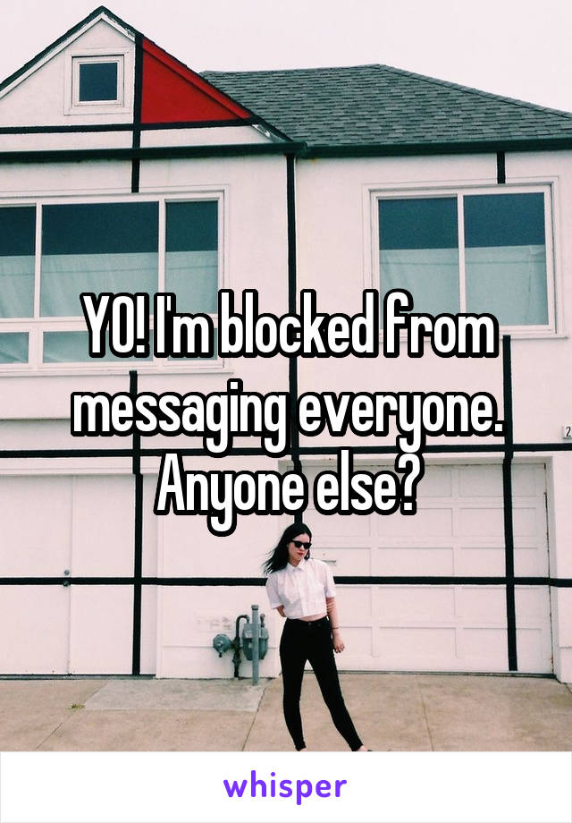 YO! I'm blocked from messaging everyone. Anyone else?