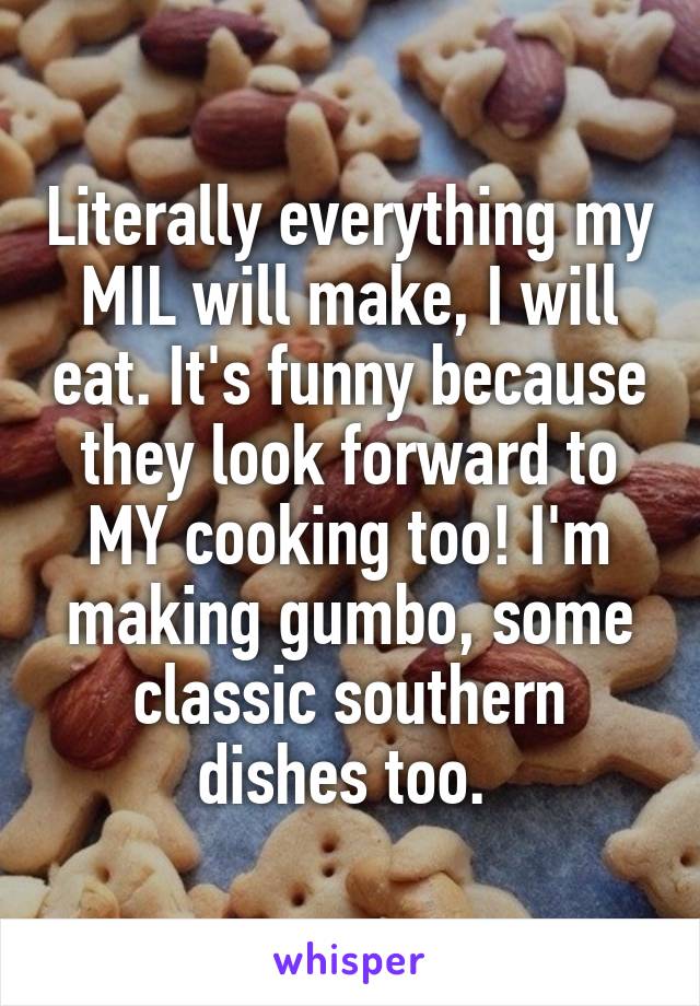 Literally everything my MIL will make, I will eat. It's funny because they look forward to MY cooking too! I'm making gumbo, some classic southern dishes too. 