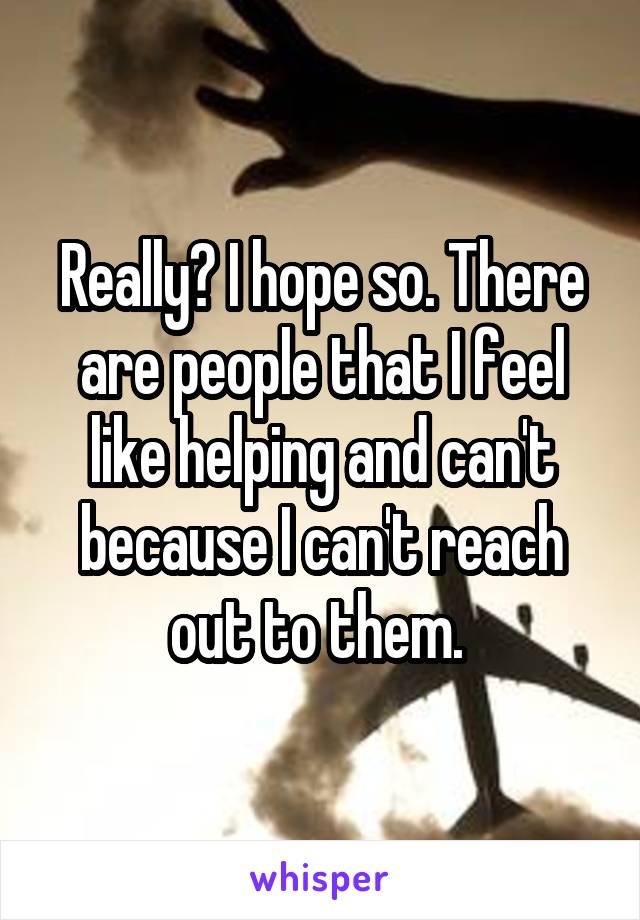 Really? I hope so. There are people that I feel like helping and can't because I can't reach out to them. 