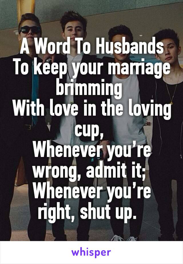 A Word To Husbands
To keep your marriage brimming 
With love in the loving cup, 
Whenever you’re wrong, admit it; 
Whenever you’re right, shut up.  
           