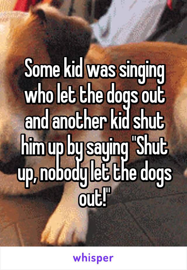 Some kid was singing who let the dogs out and another kid shut him up by saying "Shut up, nobody let the dogs out!"
