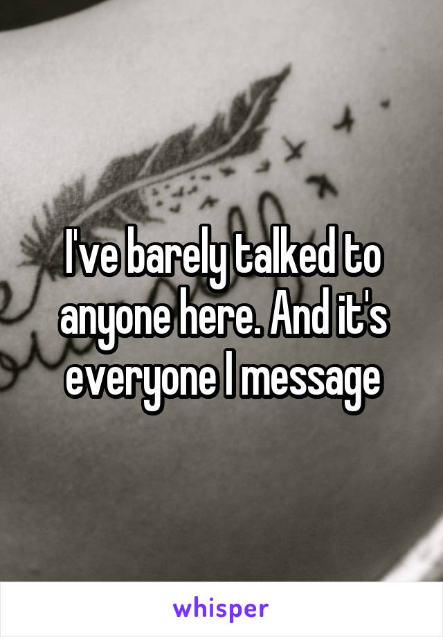 I've barely talked to anyone here. And it's everyone I message