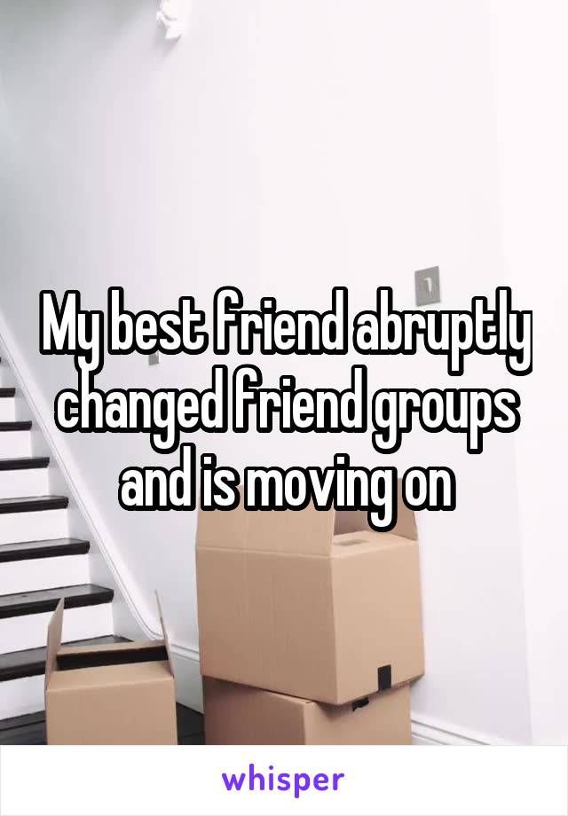 My best friend abruptly changed friend groups and is moving on