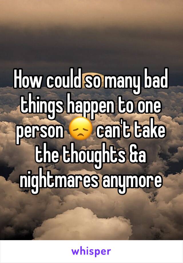 How could so many bad things happen to one person 😞 can't take the thoughts &a nightmares anymore