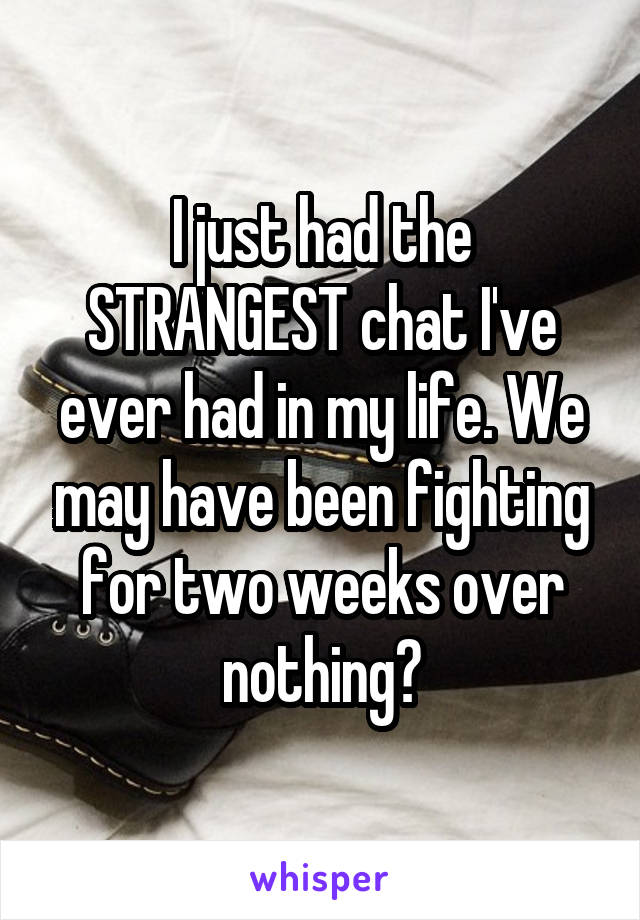 I just had the STRANGEST chat I've ever had in my life. We may have been fighting for two weeks over nothing?