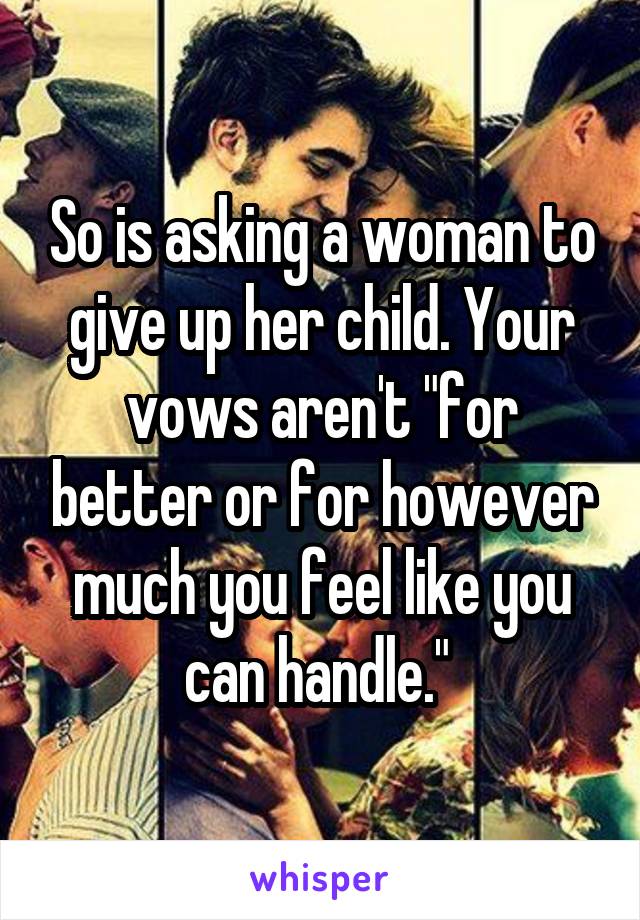 So is asking a woman to give up her child. Your vows aren't "for better or for however much you feel like you can handle." 