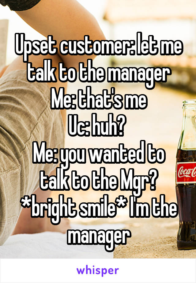 Upset customer: let me talk to the manager
Me: that's me
Uc: huh? 
Me: you wanted to talk to the Mgr? *bright smile* I'm the manager