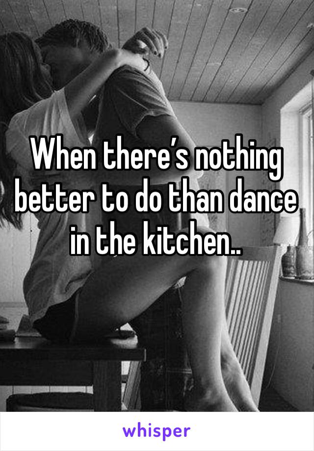 When there’s nothing better to do than dance in the kitchen..