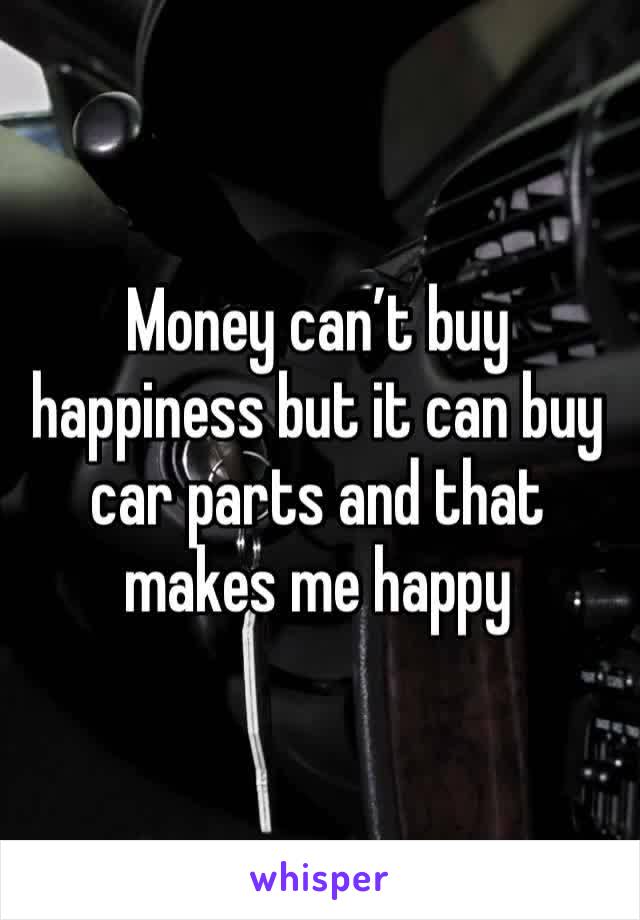 Money can’t buy happiness but it can buy car parts and that makes me happy