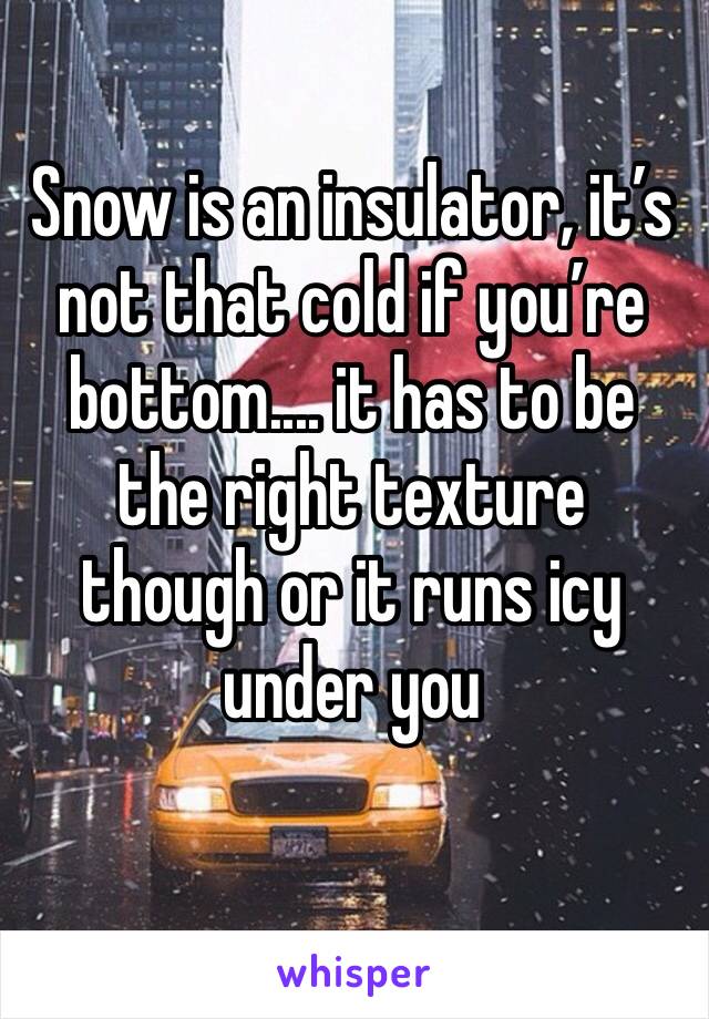 Snow is an insulator, it’s not that cold if you’re bottom.... it has to be the right texture though or it runs icy under you