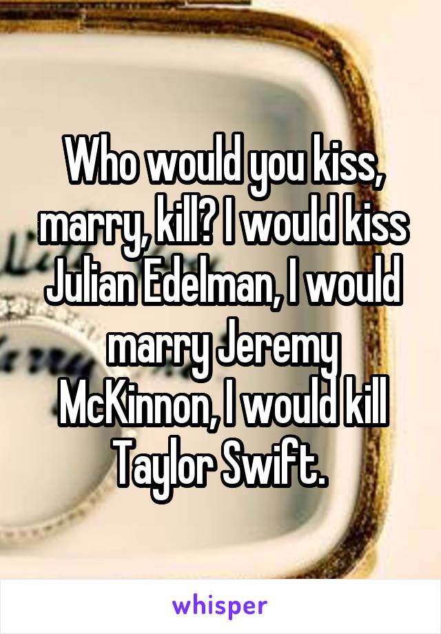 Who would you kiss, marry, kill? I would kiss Julian Edelman, I would marry Jeremy McKinnon, I would kill Taylor Swift. 