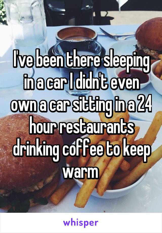 I've been there sleeping in a car I didn't even own a car sitting in a 24 hour restaurants drinking coffee to keep warm 