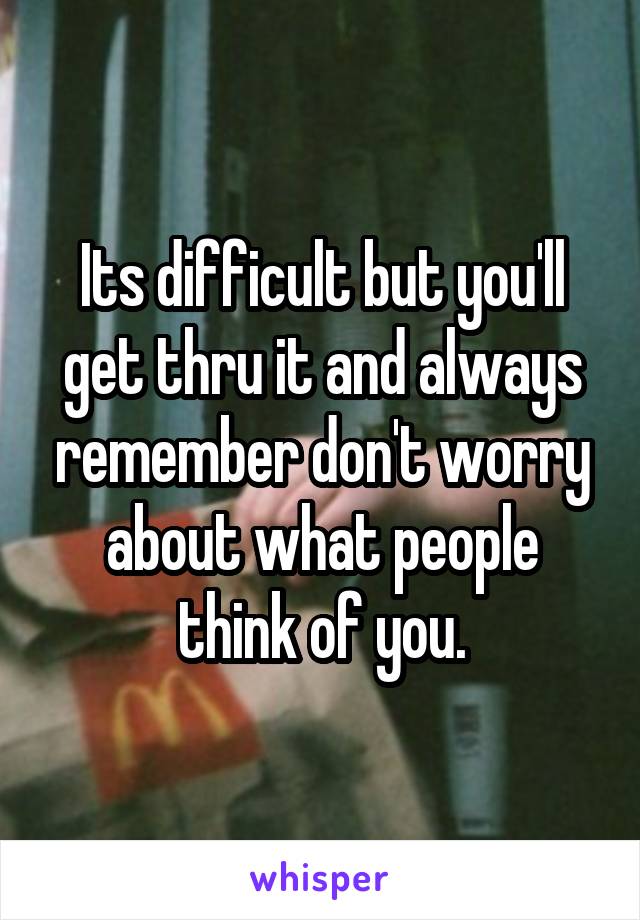 Its difficult but you'll get thru it and always remember don't worry about what people think of you.