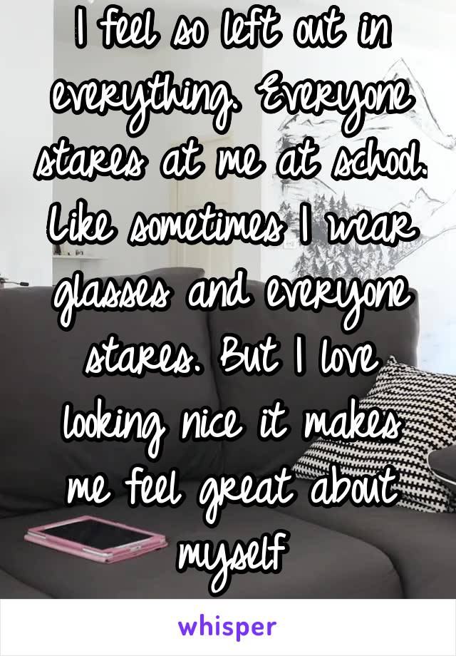 I feel so left out in everything. Everyone stares at me at school. Like sometimes I wear glasses and everyone stares. But I love looking nice it makes me feel great about myself

