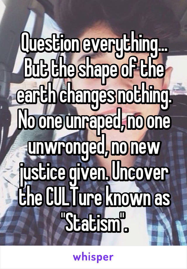 Question everything... But the shape of the earth changes nothing. No one unraped, no one unwronged, no new justice given. Uncover the CULTure known as "Statism".