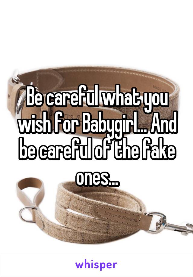 Be careful what you wish for Babygirl... And be careful of the fake ones...