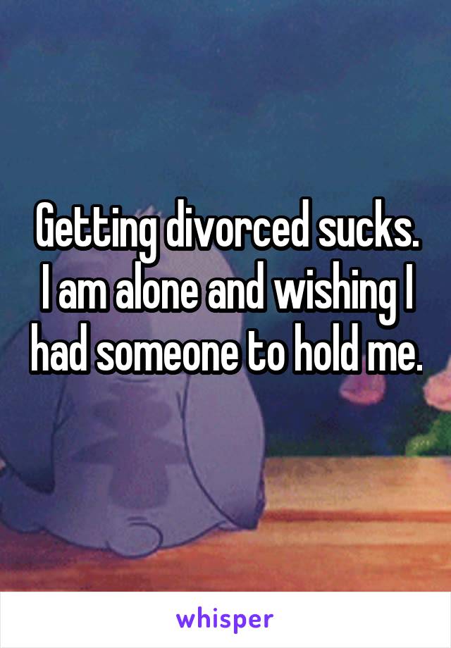 Getting divorced sucks. I am alone and wishing I had someone to hold me. 