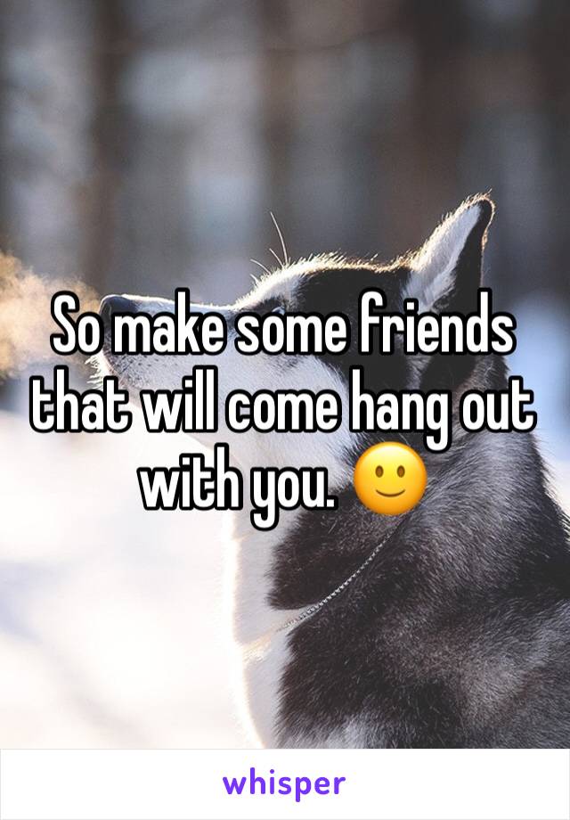 So make some friends that will come hang out with you. 🙂