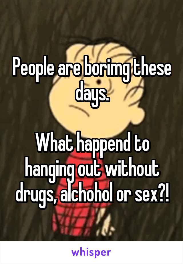 People are borimg these days.

What happend to hanging out without drugs, alchohol or sex?!