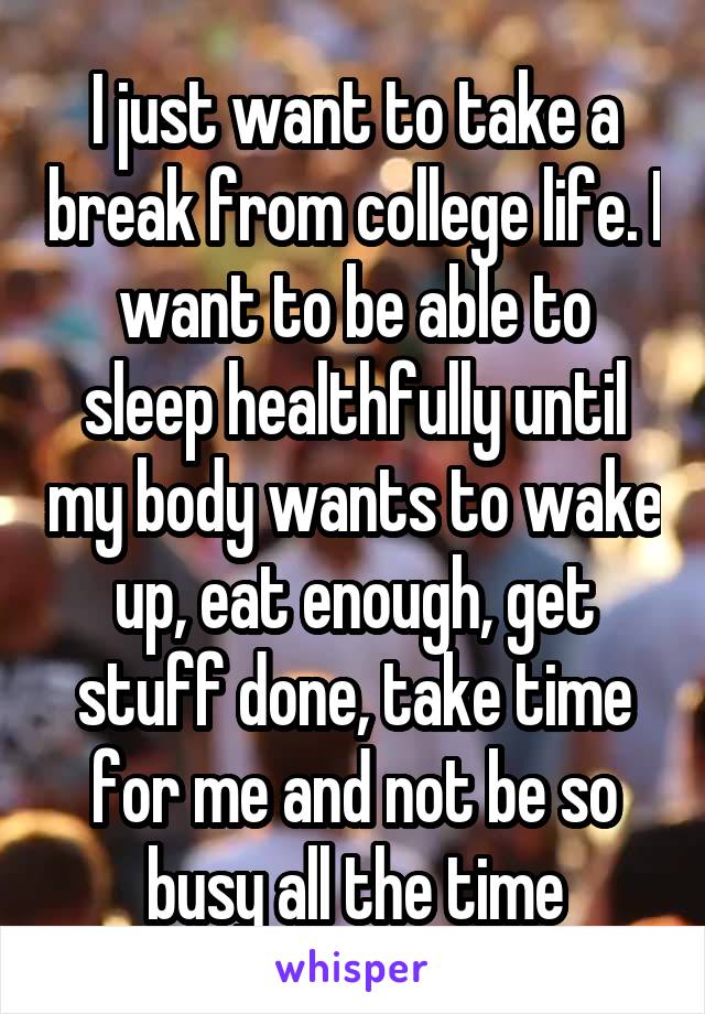 I just want to take a break from college life. I want to be able to sleep healthfully until my body wants to wake up, eat enough, get stuff done, take time for me and not be so busy all the time